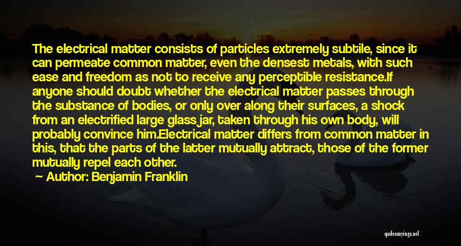 Benjamin Franklin Quotes: The Electrical Matter Consists Of Particles Extremely Subtile, Since It Can Permeate Common Matter, Even The Densest Metals, With Such