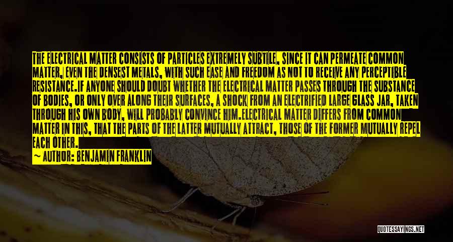 Benjamin Franklin Quotes: The Electrical Matter Consists Of Particles Extremely Subtile, Since It Can Permeate Common Matter, Even The Densest Metals, With Such