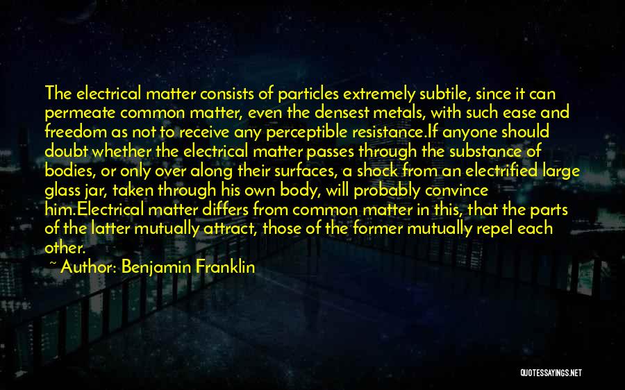 Benjamin Franklin Quotes: The Electrical Matter Consists Of Particles Extremely Subtile, Since It Can Permeate Common Matter, Even The Densest Metals, With Such