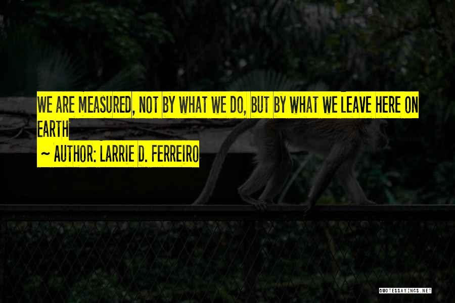 Larrie D. Ferreiro Quotes: We Are Measured, Not By What We Do, But By What We Leave Here On Earth