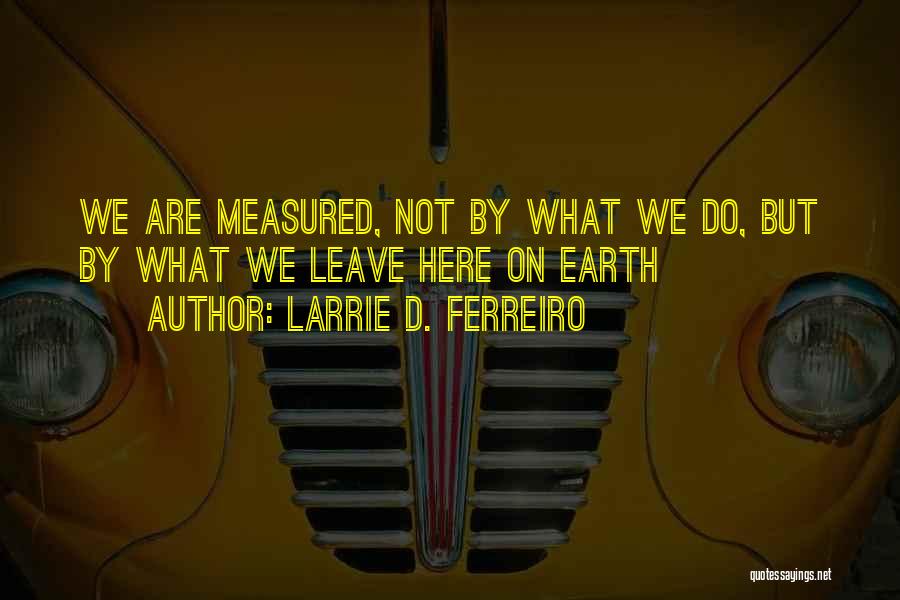 Larrie D. Ferreiro Quotes: We Are Measured, Not By What We Do, But By What We Leave Here On Earth
