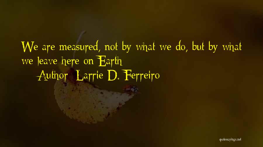 Larrie D. Ferreiro Quotes: We Are Measured, Not By What We Do, But By What We Leave Here On Earth