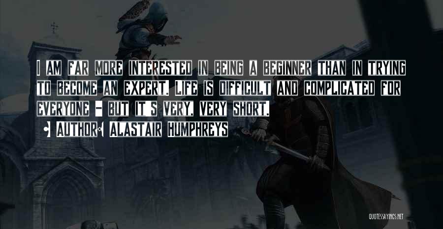 Alastair Humphreys Quotes: I Am Far More Interested In Being A Beginner Than In Trying To Become An Expert. Life Is Difficult And