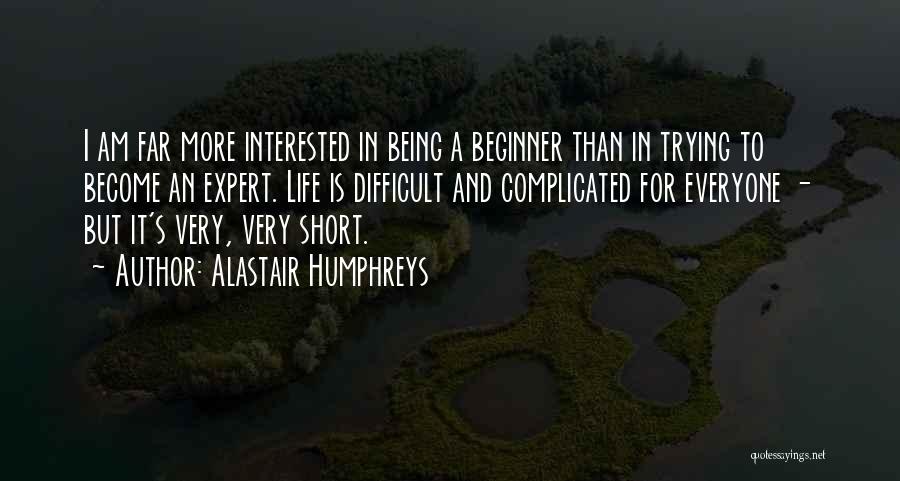 Alastair Humphreys Quotes: I Am Far More Interested In Being A Beginner Than In Trying To Become An Expert. Life Is Difficult And