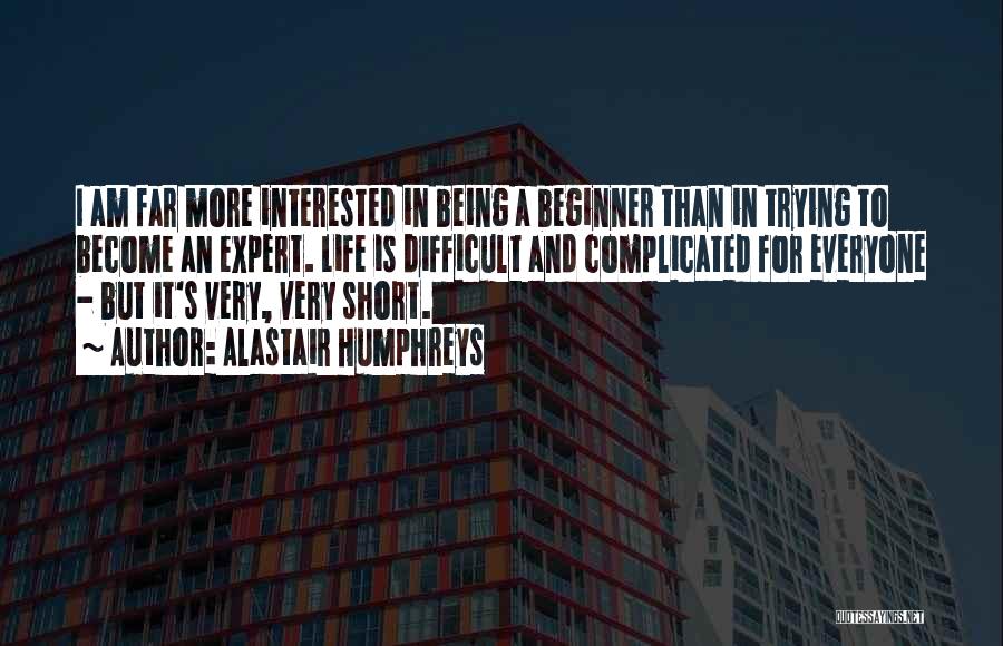 Alastair Humphreys Quotes: I Am Far More Interested In Being A Beginner Than In Trying To Become An Expert. Life Is Difficult And