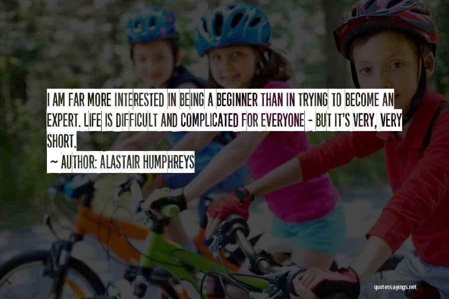 Alastair Humphreys Quotes: I Am Far More Interested In Being A Beginner Than In Trying To Become An Expert. Life Is Difficult And