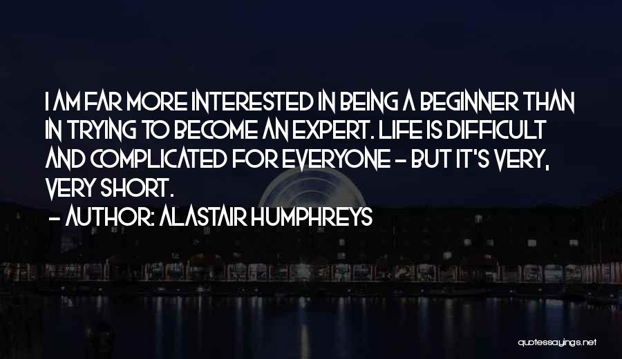 Alastair Humphreys Quotes: I Am Far More Interested In Being A Beginner Than In Trying To Become An Expert. Life Is Difficult And