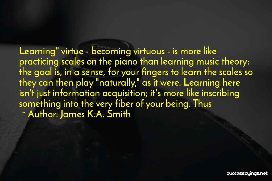 James K.A. Smith Quotes: Learning Virtue - Becoming Virtuous - Is More Like Practicing Scales On The Piano Than Learning Music Theory: The Goal