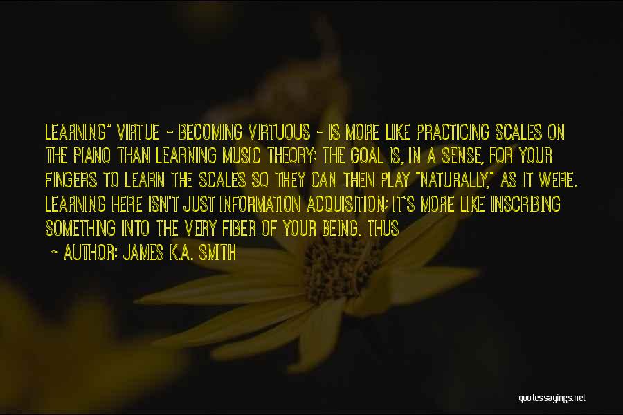 James K.A. Smith Quotes: Learning Virtue - Becoming Virtuous - Is More Like Practicing Scales On The Piano Than Learning Music Theory: The Goal