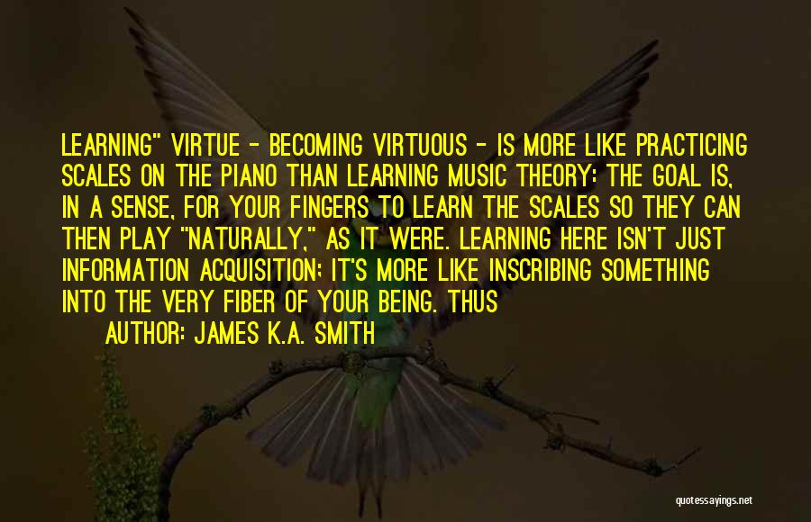 James K.A. Smith Quotes: Learning Virtue - Becoming Virtuous - Is More Like Practicing Scales On The Piano Than Learning Music Theory: The Goal