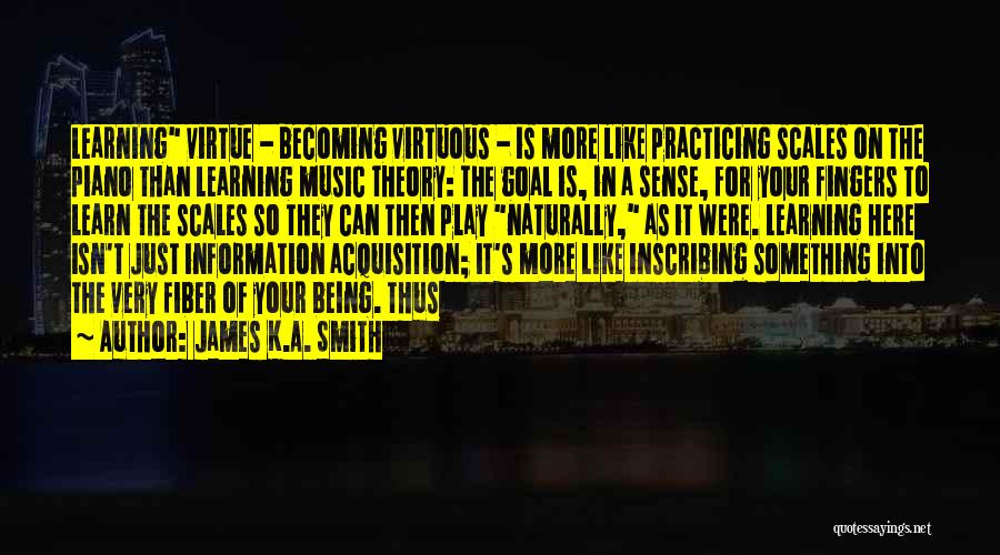 James K.A. Smith Quotes: Learning Virtue - Becoming Virtuous - Is More Like Practicing Scales On The Piano Than Learning Music Theory: The Goal