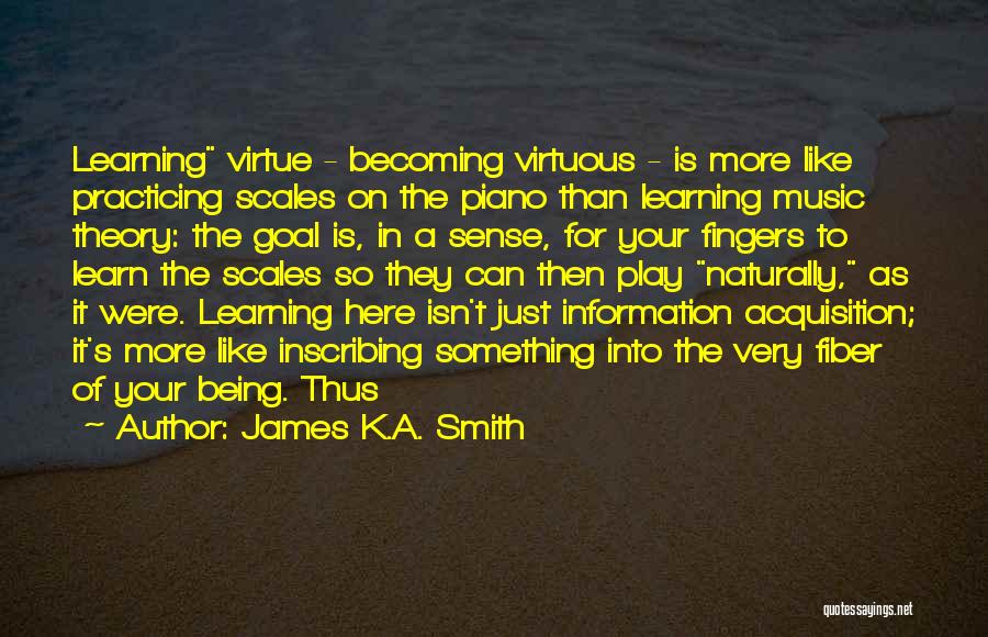 James K.A. Smith Quotes: Learning Virtue - Becoming Virtuous - Is More Like Practicing Scales On The Piano Than Learning Music Theory: The Goal