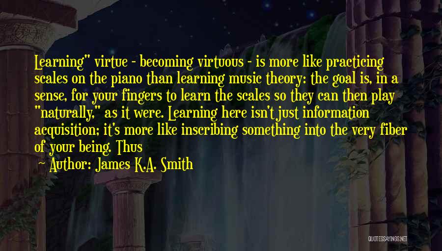 James K.A. Smith Quotes: Learning Virtue - Becoming Virtuous - Is More Like Practicing Scales On The Piano Than Learning Music Theory: The Goal