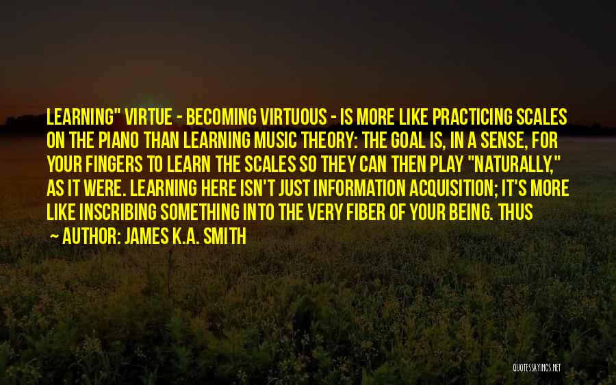 James K.A. Smith Quotes: Learning Virtue - Becoming Virtuous - Is More Like Practicing Scales On The Piano Than Learning Music Theory: The Goal