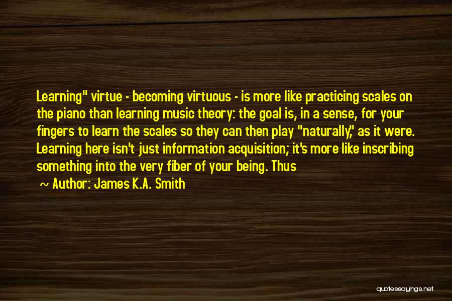 James K.A. Smith Quotes: Learning Virtue - Becoming Virtuous - Is More Like Practicing Scales On The Piano Than Learning Music Theory: The Goal
