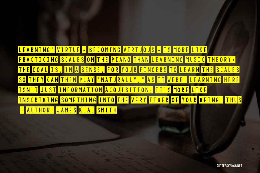 James K.A. Smith Quotes: Learning Virtue - Becoming Virtuous - Is More Like Practicing Scales On The Piano Than Learning Music Theory: The Goal