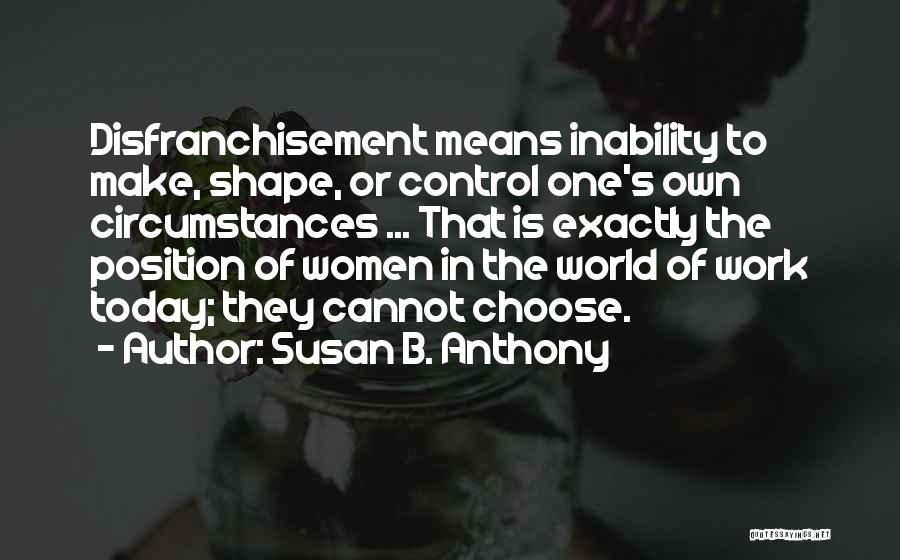 Susan B. Anthony Quotes: Disfranchisement Means Inability To Make, Shape, Or Control One's Own Circumstances ... That Is Exactly The Position Of Women In