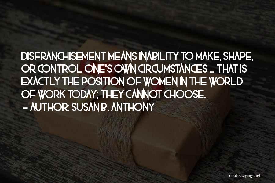 Susan B. Anthony Quotes: Disfranchisement Means Inability To Make, Shape, Or Control One's Own Circumstances ... That Is Exactly The Position Of Women In