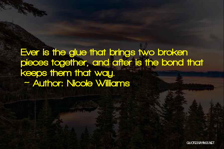 Nicole Williams Quotes: Ever Is The Glue That Brings Two Broken Pieces Together, And After Is The Bond That Keeps Them That Way.