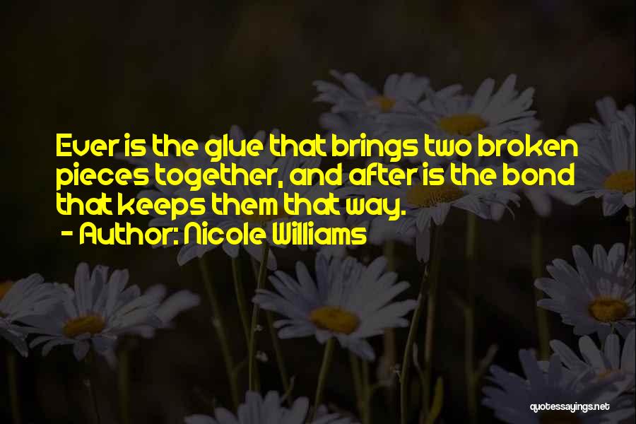 Nicole Williams Quotes: Ever Is The Glue That Brings Two Broken Pieces Together, And After Is The Bond That Keeps Them That Way.