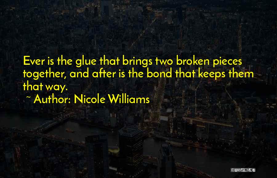 Nicole Williams Quotes: Ever Is The Glue That Brings Two Broken Pieces Together, And After Is The Bond That Keeps Them That Way.