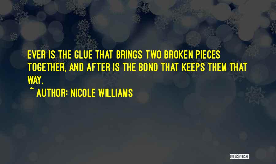 Nicole Williams Quotes: Ever Is The Glue That Brings Two Broken Pieces Together, And After Is The Bond That Keeps Them That Way.