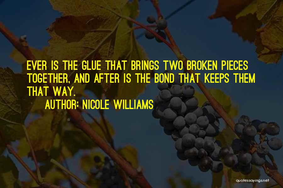 Nicole Williams Quotes: Ever Is The Glue That Brings Two Broken Pieces Together, And After Is The Bond That Keeps Them That Way.