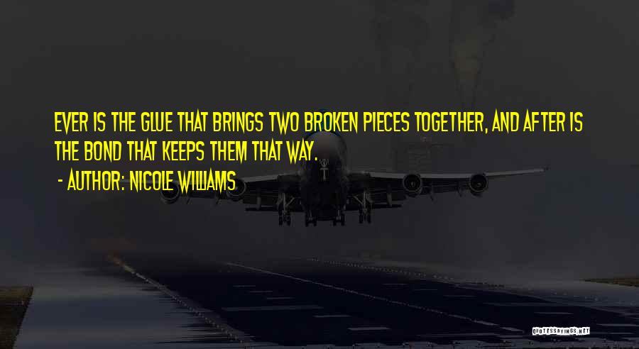 Nicole Williams Quotes: Ever Is The Glue That Brings Two Broken Pieces Together, And After Is The Bond That Keeps Them That Way.