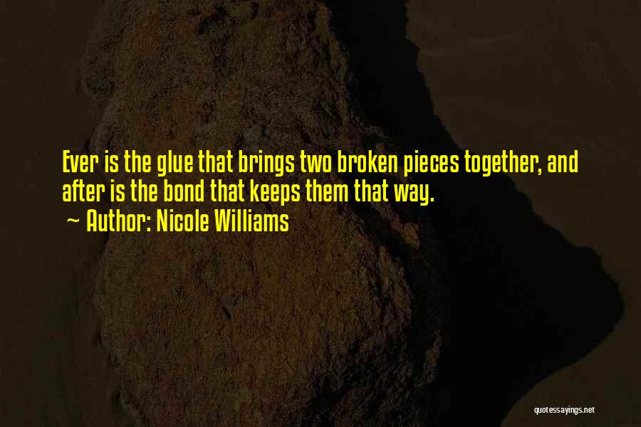 Nicole Williams Quotes: Ever Is The Glue That Brings Two Broken Pieces Together, And After Is The Bond That Keeps Them That Way.