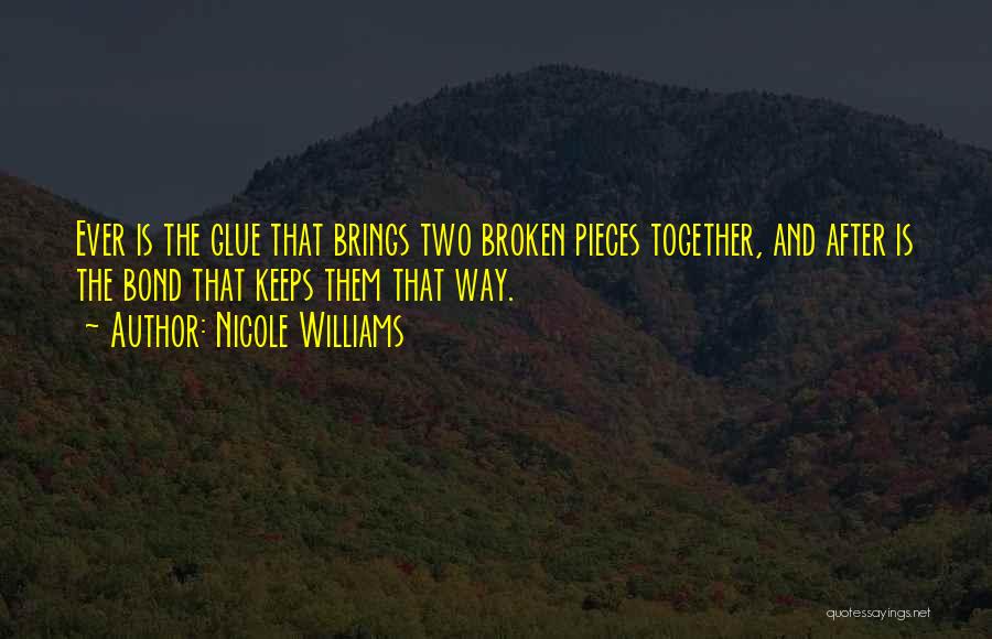 Nicole Williams Quotes: Ever Is The Glue That Brings Two Broken Pieces Together, And After Is The Bond That Keeps Them That Way.