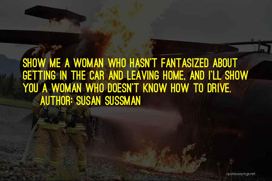 Susan Sussman Quotes: Show Me A Woman Who Hasn't Fantasized About Getting In The Car And Leaving Home, And I'll Show You A