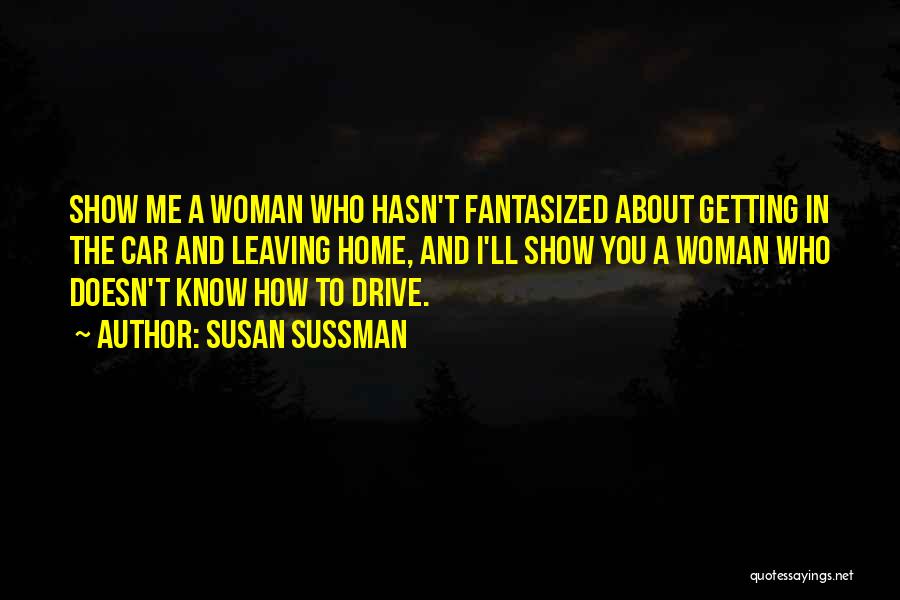 Susan Sussman Quotes: Show Me A Woman Who Hasn't Fantasized About Getting In The Car And Leaving Home, And I'll Show You A