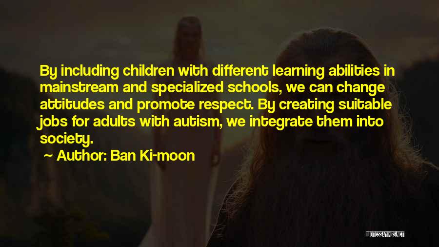 Ban Ki-moon Quotes: By Including Children With Different Learning Abilities In Mainstream And Specialized Schools, We Can Change Attitudes And Promote Respect. By
