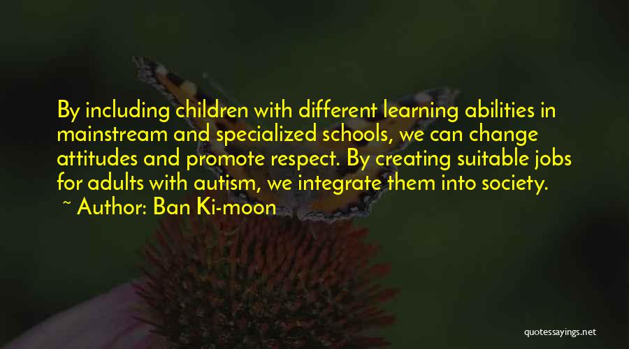 Ban Ki-moon Quotes: By Including Children With Different Learning Abilities In Mainstream And Specialized Schools, We Can Change Attitudes And Promote Respect. By