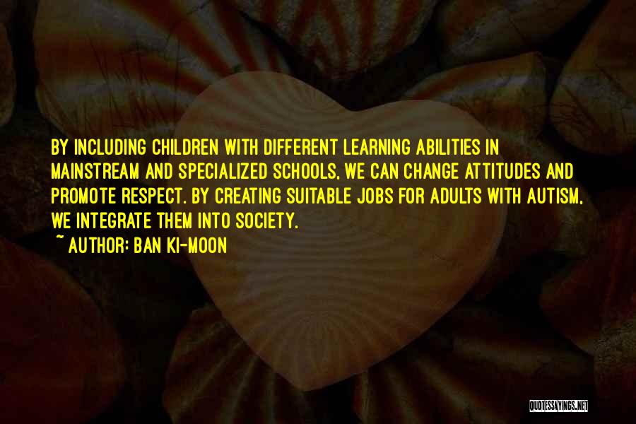 Ban Ki-moon Quotes: By Including Children With Different Learning Abilities In Mainstream And Specialized Schools, We Can Change Attitudes And Promote Respect. By