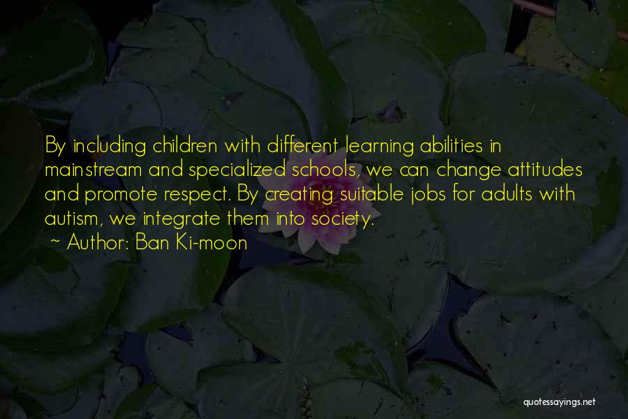 Ban Ki-moon Quotes: By Including Children With Different Learning Abilities In Mainstream And Specialized Schools, We Can Change Attitudes And Promote Respect. By