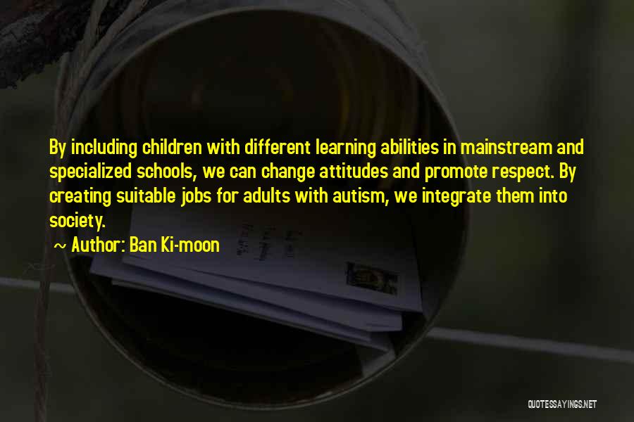 Ban Ki-moon Quotes: By Including Children With Different Learning Abilities In Mainstream And Specialized Schools, We Can Change Attitudes And Promote Respect. By