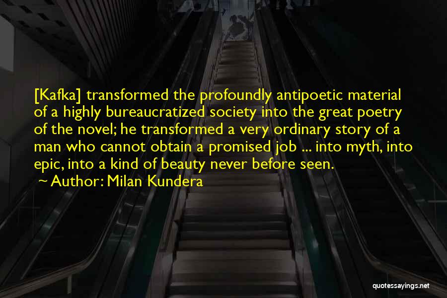 Milan Kundera Quotes: [kafka] Transformed The Profoundly Antipoetic Material Of A Highly Bureaucratized Society Into The Great Poetry Of The Novel; He Transformed