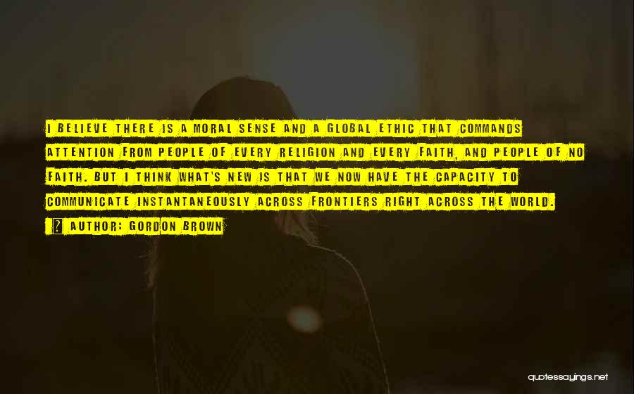 Gordon Brown Quotes: I Believe There Is A Moral Sense And A Global Ethic That Commands Attention From People Of Every Religion And