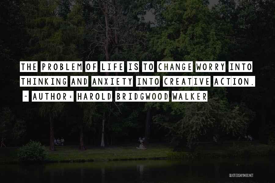 Harold Bridgwood Walker Quotes: The Problem Of Life Is To Change Worry Into Thinking And Anxiety Into Creative Action.