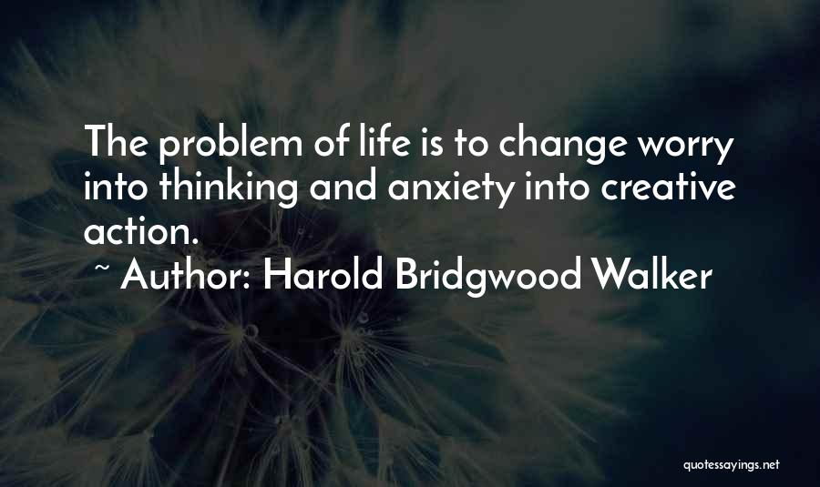 Harold Bridgwood Walker Quotes: The Problem Of Life Is To Change Worry Into Thinking And Anxiety Into Creative Action.