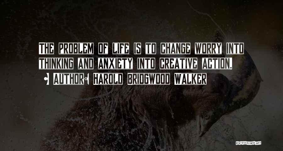 Harold Bridgwood Walker Quotes: The Problem Of Life Is To Change Worry Into Thinking And Anxiety Into Creative Action.