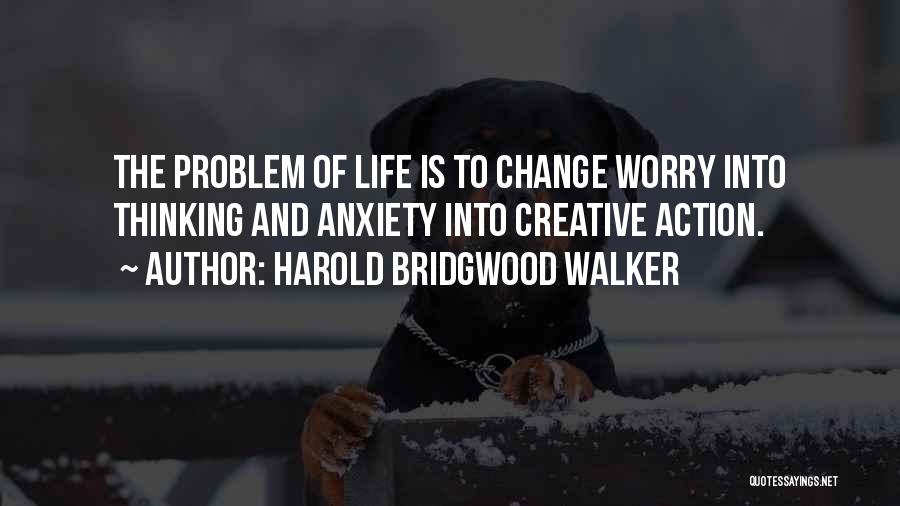 Harold Bridgwood Walker Quotes: The Problem Of Life Is To Change Worry Into Thinking And Anxiety Into Creative Action.