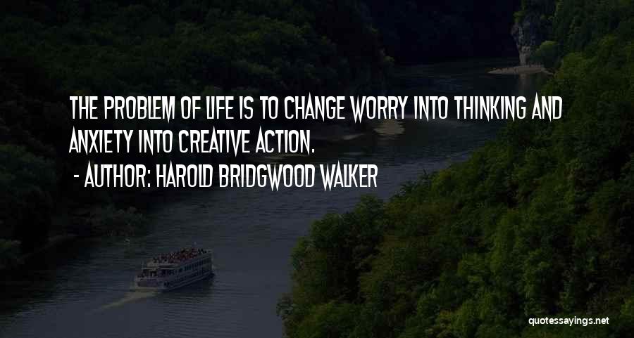 Harold Bridgwood Walker Quotes: The Problem Of Life Is To Change Worry Into Thinking And Anxiety Into Creative Action.
