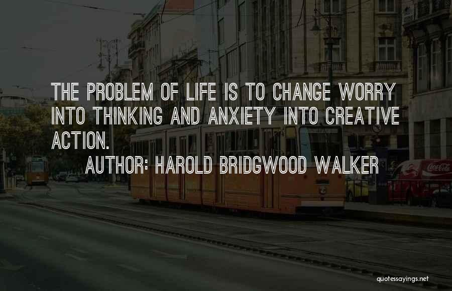 Harold Bridgwood Walker Quotes: The Problem Of Life Is To Change Worry Into Thinking And Anxiety Into Creative Action.