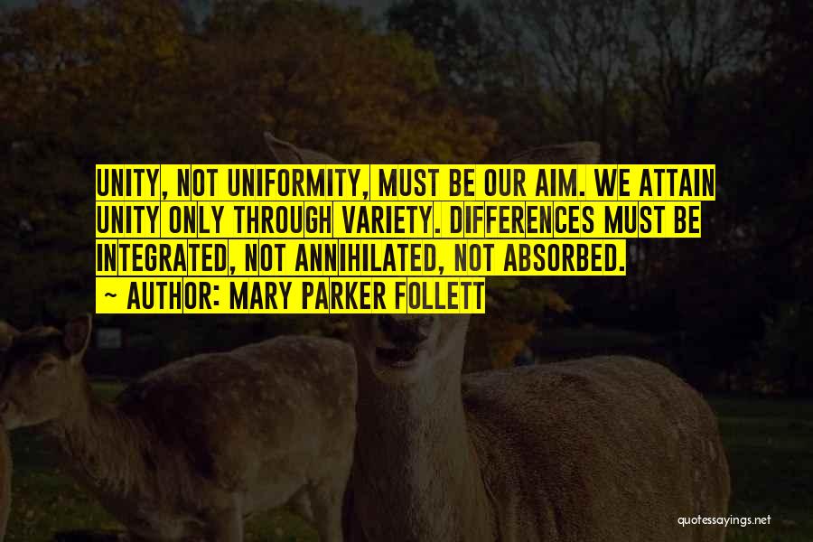 Mary Parker Follett Quotes: Unity, Not Uniformity, Must Be Our Aim. We Attain Unity Only Through Variety. Differences Must Be Integrated, Not Annihilated, Not