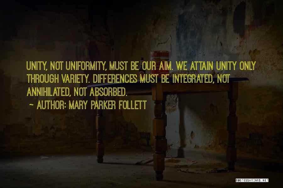 Mary Parker Follett Quotes: Unity, Not Uniformity, Must Be Our Aim. We Attain Unity Only Through Variety. Differences Must Be Integrated, Not Annihilated, Not