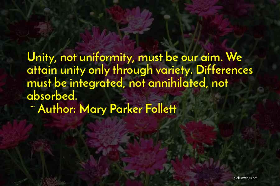 Mary Parker Follett Quotes: Unity, Not Uniformity, Must Be Our Aim. We Attain Unity Only Through Variety. Differences Must Be Integrated, Not Annihilated, Not