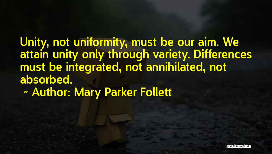 Mary Parker Follett Quotes: Unity, Not Uniformity, Must Be Our Aim. We Attain Unity Only Through Variety. Differences Must Be Integrated, Not Annihilated, Not