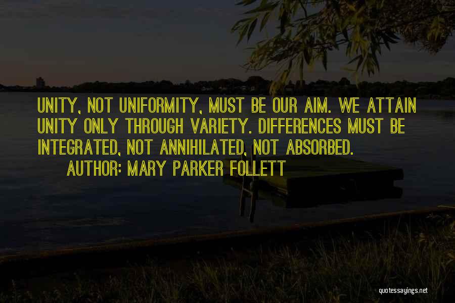Mary Parker Follett Quotes: Unity, Not Uniformity, Must Be Our Aim. We Attain Unity Only Through Variety. Differences Must Be Integrated, Not Annihilated, Not
